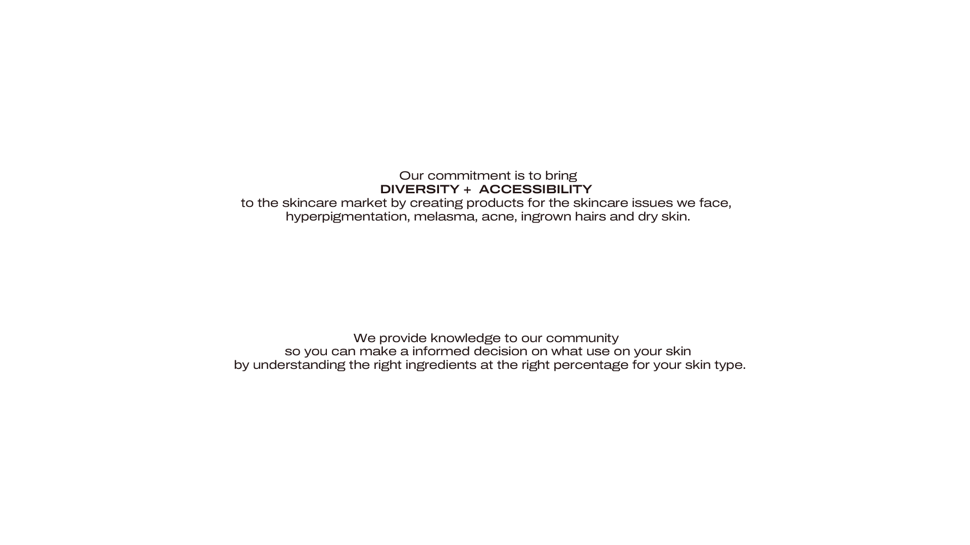 Our commitment is to bring
DIVERSITY +  ACCESSIBILITY 
to the skincare market by creating products for the skincare issues we face, hyperpigmentation, melasma, acne, ingrown hairs and dry skin.

We provide knowledge to our community 
so you can make a informed decision on what use on your skin
 by understanding the right ingredients at the right percentage for your skin type